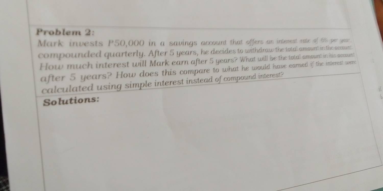 Problem 2: 
Mark invests P50,000 in a savings account that offers an interest rate of 6% per year. 
compounded quarterly. After 5 years, he decides to withdraw the total amount in the account 
How much interest will Mark earn after 5 years? What will be the total amount in his account 
after 5 years? How does this compare to what he would have earned if the interest were 
calculated using simple interest instead of compound interest? 
Solutions: