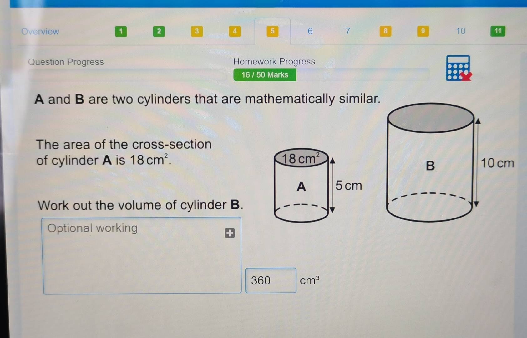 Overview 1 2 3 4 5 6 7 8 9 10 11 
Question Progress Homework Progress 
16 / 50 Marks 
A and B are two cylinders that are mathematically similar 
The area of the cross-section 
of cylinder A is 18cm^2. 18cm^2
A 5 cm
Work out the volume of cylinder B. 
Optional working
360 cm^3