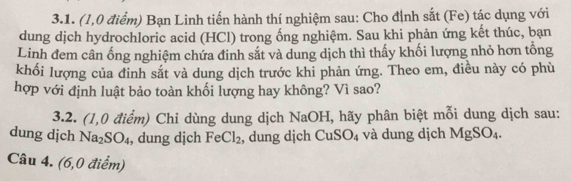 (1,0 điểm) Bạn Linh tiến hành thí nghiệm sau: Cho định sắt (Fe) tác dụng với 
dung dịch hydrochloric acid (HCl) trong ống nghiệm. Sau khi phản ứng kết thúc, bạn 
Linh đem cân ống nghiệm chứa đinh sắt và dung dịch thì thấy khối lượng nhỏ hơn tổng 
khối lượng của đinh sắt và dung dịch trước khi phản ứng. Theo em, điều này có phù 
hợp với định luật bảo toàn khối lượng hay không? Vì sao? 
3.2. (1,0 điểm) Chỉ dùng dung dịch NaOH, hãy phân biệt mỗi dung dịch sau: 
dung dịch Na_2SO_4 , dung dịch Fe Cl_2 , dung dịch CuSO_4 và dung dịch MgSO_4. 
Câu 4. (6,0 điểm)