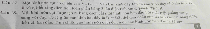 Một hình nón cụt có chiều cao h=12cm. Nếu bán kính đáy lớn và bản kinh đảy nhỏ lần lượt là 
R và r, biết rằng diện tích toàn phần bằng 3 lần diện tích xung quanh. Tính R 
Câu 18. Một hình nón cụt được tạo ra bằng cách cắt một hình nón ban đầu bởi một mặt phẳng song 
song với đáy. Tỷ lệ giữa bản kính hai đáy là R:r=5:3 , thể tích phần còn lại sau khi cắt bằng 60%
thể tích ban đầu. Tính chiều cao hình nón cụt nếu chiều cao hình nón ban đầu là 15 cm. 
3