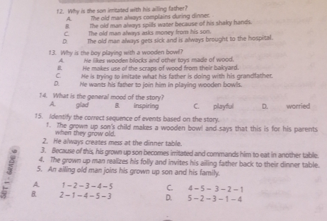 Why is the son irritated with his ailing father?
A. The old man always complains during dinner. .
B. The old man always spills water because of his shaky hands.
C. The old man always asks money from his son.
D. The old man always gets sick and is always brought to the hospital.
13. Why is the boy playing with a wooden bowl?
A He likes wooden blocks and other toys made of wood.
B He makes use of the scraps of wood from their bakyard.
C He is trying to imitate what his father is doing with his grandfather.
D. He wants his father to join him in playing wooden bowls.
14. What is the general mood of the story?
A. glad B. inspiring C. playful D. worried
15. Identify the correct sequence of events based on the story.
1. The grown up son's child makes a wooden bowl and says that this is for his parents
when they grow old.
2. He always creates mess at the dinner table.
3. Because of this, his grown up son becomes irritated and commands him to eat in another table.
4. The grown up man realizes his folly and invites his ailing father back to their dinner table.
5. An ailing old man joins his grown up son and his family.
3 B.
A. 1-2-3-4-5 C. 4 - 5-3-2-
2-1-4-5-3 D. 5 - 2-3-1-