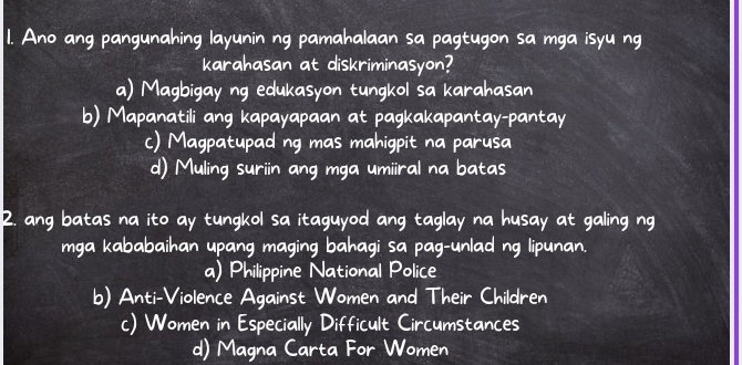 Ano ang pangunahing layunin ng pamahalaan sa pagtugon sa mga isyu ng
karahasan at diskriminasyon?
a) Magbigay ng edukasyon tungkol sa karahasan
b) Mapanatili ang kapayapaan at pagkakapantay-pantay
() Magpatupad ng mas mahigpit na parusa
d) Muling surin ang mga umiral na batas
2. any batas na ito ay tungkol sa itaguyod any taglay na husay at galing ng
mga kababaihan upang maging bahagi sa pag-unlad ng lipunan.
a) Philippine National Police
b) Anti-Violence Against Women and Their Children
() Women in Especially Difficult Circumstances
d) Magna Carta For Women