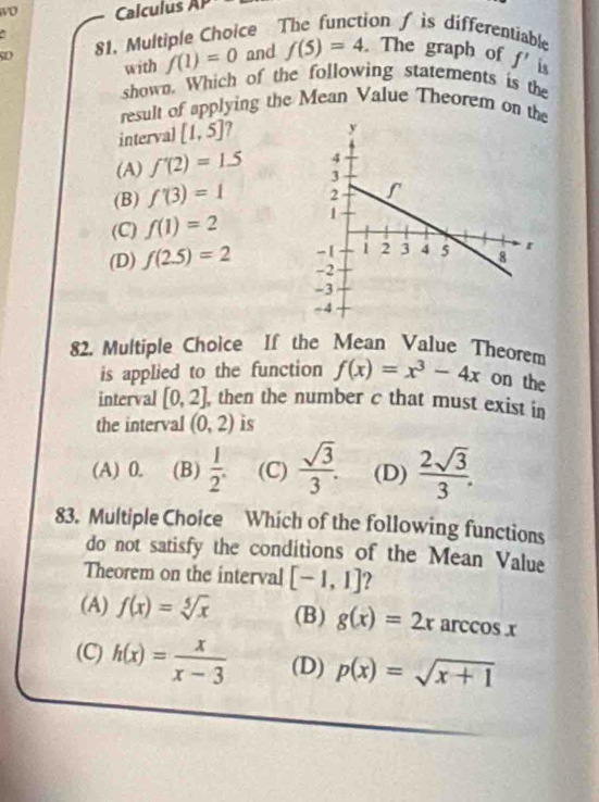 wO Calculus AI 
C
so 81. Multiple Choice The function / is differentiable
with f(1)=0 and f(5)=4. The graph of f' is
shown. Which of the following statements is the
result of applying the Mean Value Theorem on the
interval [1,5]
(A) f'(2)=1.5
(B) f'(3)=1
(C) f(1)=2
(D) f(2.5)=2
82. Multiple Choice If the Mean Value Theorem
is applied to the function f(x)=x^3-4x on the
interval [0,2] , then the number c that must exist in
the interval (0,2) is
(A) 0. (B)  1/2 . (C)  sqrt(3)/3 . (D)  2sqrt(3)/3 . 
83. Multiple Choice Which of the following functions
do not satisfy the conditions of the Mean Value
Theorem on the interval [-1,1] ?
(A) f(x)=sqrt[5](x) (B) g(x)=2x arccos x
(C) h(x)= x/x-3  (D) p(x)=sqrt(x+1)