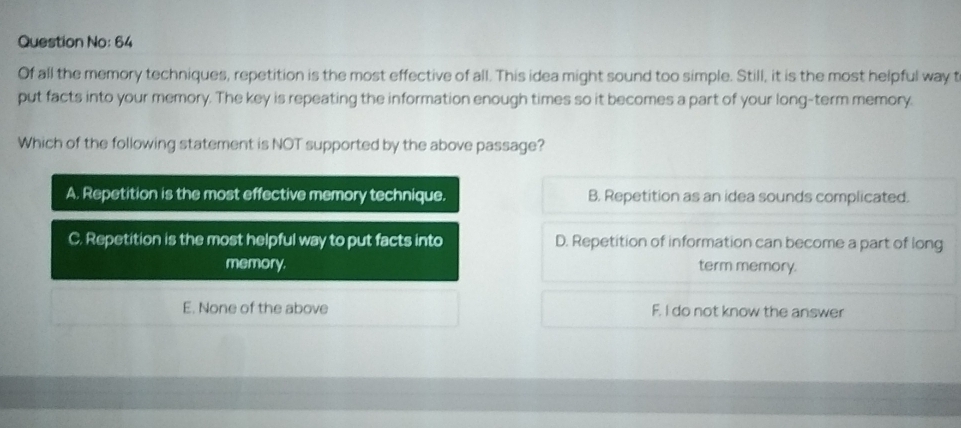 Question No: 64
Of all the memory techniques, repetition is the most effective of all. This idea might sound too simple. Still, it is the most helpful way t
put facts into your memory. The key is repeating the information enough times so it becomes a part of your long-term memory.
Which of the following statement is NOT supported by the above passage?
A. Repetition is the most effective memory technique. B. Repetition as an idea sounds complicated.
C. Repetition is the most helpful way to put facts into D. Repetition of information can become a part of long
memory term memory.
E. None of the above F. I do not know the answer