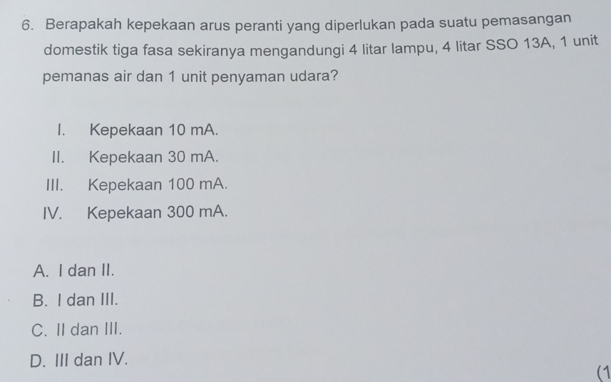 Berapakah kepekaan arus peranti yang diperlukan pada suatu pemasangan
domestik tiga fasa sekiranya mengandungi 4 litar lampu, 4 litar SSO 13A, 1 unit
pemanas air dan 1 unit penyaman udara?
I. Kepekaan 10 mA.
II. Kepekaan 30 mA.
III. Kepekaan 100 mA.
IV. Kepekaan 300 mA.
A. I dan II.
B. I dan III.
C. II dan III.
D. III dan IV.
(1