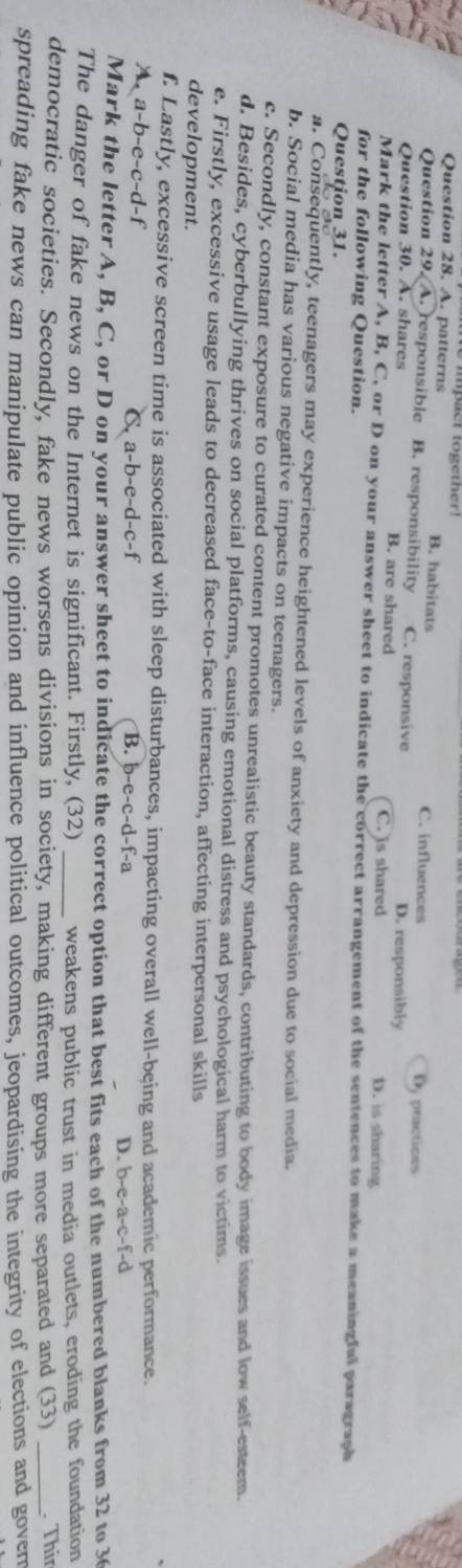 A. patterns B. habitats
C. influences A practioes
Question 29. A. responsible B. responsibility C. responsive D. responsibly
Question 30. A. shares B. are shared D. is sharing
C. is shared
Mark the letter A, B, C, or D on your answer sheet to indicate the correct arrangement of the sentences to make a meaningful paragraph
for the following Question.
Question 31.
a. Consequently, teenagers may experience heightened levels of anxiety and depression due to social media.
b. Social media has various negative impacts on teenagers.
c. Secondly, constant exposure to curated content promotes unrealistic beauty standards, contributing to body image issues and low self-esteem.
d. Besides, cyberbullying thrives on social platforms, causing emotional distress and psychological harm to victims.
e. Firstly, excessive usage leads to decreased face-to-face interaction, affecting interpersonal skills
development.
f. Lastly, excessive screen time is associated with sleep disturbances, impacting overall well-being and academic performance.
A. a-b-e-c-d-f -c-f
C. a-b-e-d
B. b-e-c-d-f-a
D. b-e-a-c-f-d
Mark the letter A, B, C, or D on your answer sheet to indicate the correct option that best fits each of the numbered blanks from 32 to 3
The danger of fake news on the Internet is significant. Firstly, (32) _weakens public trust in media outlets, eroding the foundation
democratic societies. Secondly, fake news worsens divisions in society, making different groups more separated and (33) _. Thir
spreading fake news can manipulate public opinion and influence political outcomes, jeopardising the integrity of elections and gover