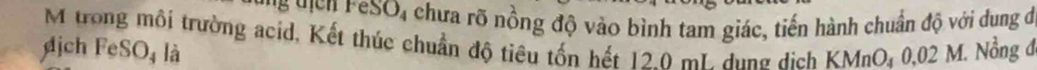FeSO_4 chưa rõ nồng độ vào bình tam giác, tiến hành chuẩn độ với dung đ 
M trong môi trường acid, Kết thúc chuẩn độ tiêu tốn hết 120 mL. dụng dịch KMnO₄ 0,02 M. Nồng ở 
ịch FeSO₄ là