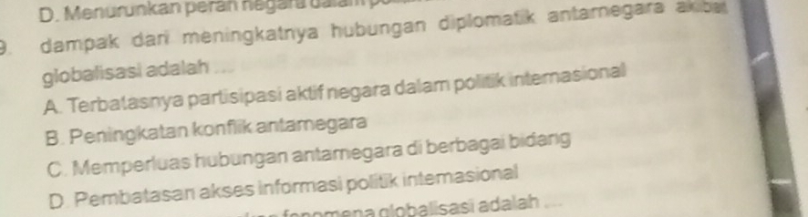 D. Menurunkan peran negar ualam
9. dampak dan meningkatnya hubungan diplomatik antamegara akba
globalisasi adalah .
A. Terbatasnya partisipasi aktif negara dalam politik internasional
B. Peningkatan konflik antamegara
C. Memperluas hubungan antamegara di berbagai bidang
D. Pembatasan akses informasi politik intemasional
amena globalisasī adalah