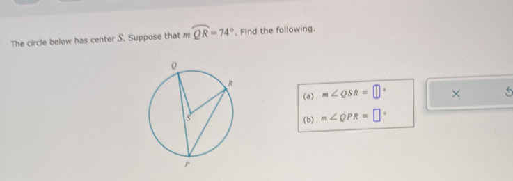 The circle below has center S. Suppose that m mwidehat QR=74°. Find the following. 
(a) m∠ QSR=□° × 
(b) m∠ QPR=□°