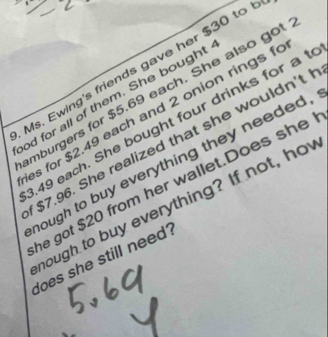 Ms. Ewing's friends gave her $30 to 
mburgers for $5.69 each. She also got 
od for all of them. She bought 
es for $2.49 each and 2 onion rings f 
. 49 each. She bought four drinks for a t
$7.96. She realized that she wouldn't l 
hough to buy everything they needed, 
he got $20 from her wallet.Does she 
hough to buy everything? If not, ho 
does she still need?