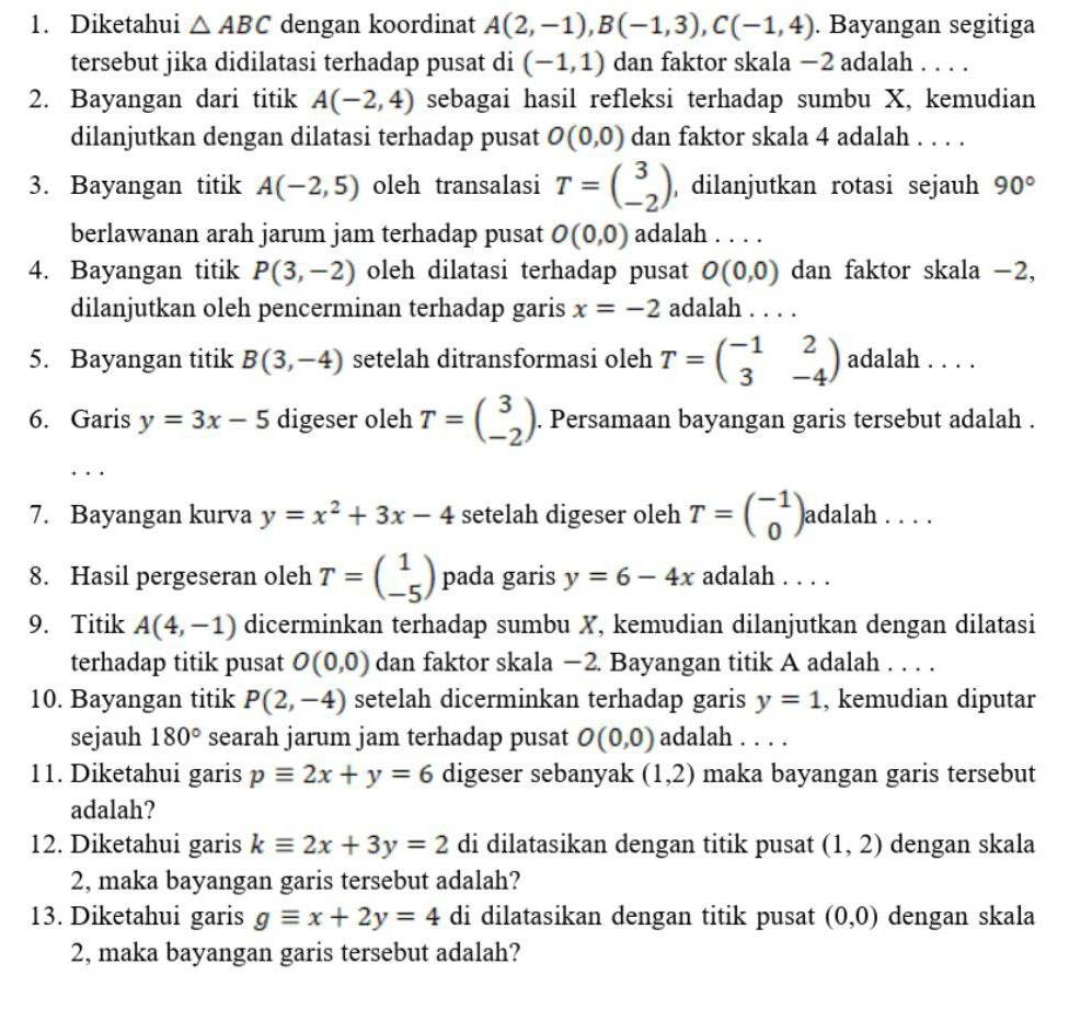 Diketahui △ ABC dengan koordinat A(2,-1),B(-1,3),C(-1,4). Bayangan segitiga
tersebut jika didilatasi terhadap pusat di (-1,1) dan faktor skala −2 adalah . . . .
2. Bayangan dari titik A(-2,4) sebagai hasil refleksi terhadap sumbu X, kemudian
dilanjutkan dengan dilatasi terhadap pusat O(0,0) dan faktor skala 4 adalah . . . .
3. Bayangan titik A(-2,5) oleh transalasi T=beginpmatrix 3 -2endpmatrix , dilanjutkan rotasi sejauh 90°
berlawanan arah jarum jam terhadap pusat O(0,0) adalah . . . .
4. Bayangan titik P(3,-2) oleh dilatasi terhadap pusat O(0,0) dan faktor skala -2,
dilanjutkan oleh pencerminan terhadap garis x=-2 adalah . . . .
5. Bayangan titik B(3,-4) setelah ditransformasi oleh T=beginpmatrix -1&2 3&-4endpmatrix adalah . . . .
6. Garis y=3x-5 digeser oleh T=beginpmatrix 3 -2endpmatrix. Persamaan bayangan garis tersebut adalah .
7. Bayangan kurva y=x^2+3x-4 setelah digeser oleh T=beginpmatrix -1 0endpmatrix adalah . . . .
8. Hasil pergeseran oleh T=beginpmatrix 1 -5endpmatrix pada garis y=6-4x adalah . . . .
9. Titik A(4,-1) dicerminkan terhadap sumbu X, kemudian dilanjutkan dengan dilatasi
terhadap titik pusat O(0,0) dan faktor skala −2. Bayangan titik A adalah . . . .
10. Bayangan titik P(2,-4) setelah dicerminkan terhadap garis y=1 , kemudian diputar
sejauh 180° searah jarum jam terhadap pusat O(0,0) adalah . . . .
11. Diketahui garis pequiv 2x+y=6 digeser sebanyak (1,2) maka bayangan garis tersebut
adalah?
12. Diketahui garis kequiv 2x+3y=2 di dilatasikan dengan titik pusat (1,2) dengan skala
2, maka bayangan garis tersebut adalah?
13. Diketahui garis gequiv x+2y=4 di dilatasikan dengan titik pusat (0,0) dengan skala
2, maka bayangan garis tersebut adalah?