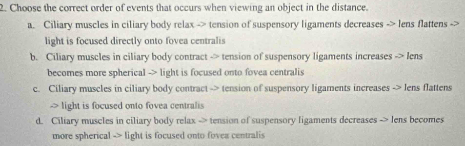 Choose the correct order of events that occurs when viewing an object in the distance.
a. Ciliary muscles in ciliary body relax -> tension of suspensory ligaments decreases -> lens flattens
light is focused directly onto fovea centralis
b. Ciliary muscles in ciliary body contract -> tension of suspensory ligaments increases -> lens
becomes more spherical -> light is focused onto fovea centralis
c. Ciliary muscles in ciliary body contract -> tension of suspensory ligaments increases -> lens flattens
-> light is focused onto fovea centralis
d. Ciliary muscles in ciliary body relax -> tension of suspensory ligaments decreases -> lens becomes
more spherical -> light is focused onto fovea centralis