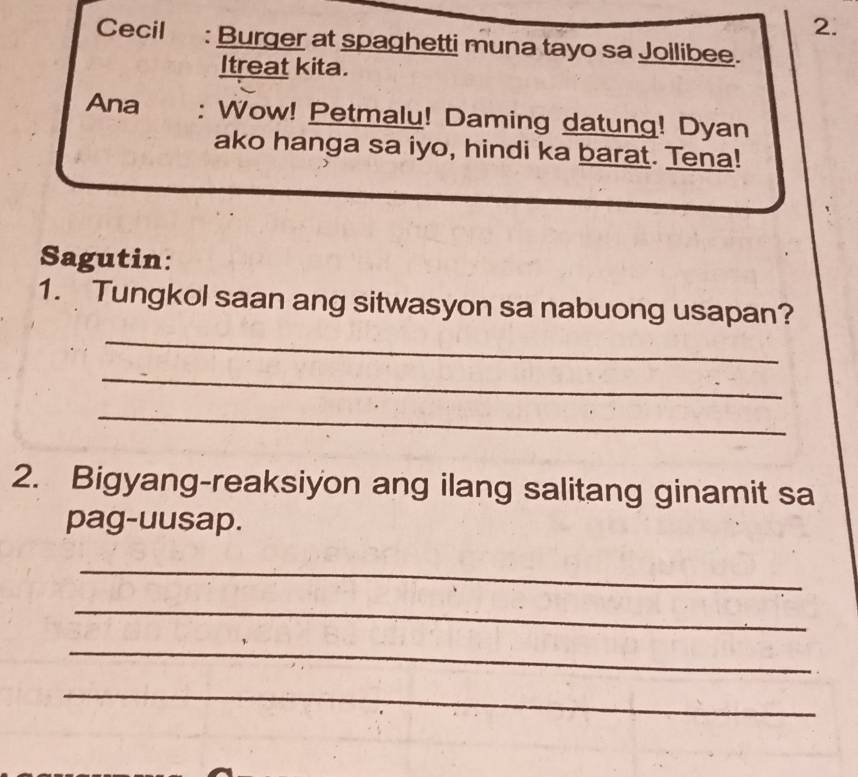 Cecil : Burger at spaghetti muna tayo sa Jollibee. 
Itreat kita. 
Ana : Wow! Petmalu! Daming datung! Dyan 
ako hanga sa iyo, hindi ka barat. Tena! 
Sagutin: 
_ 
1. Tungkol saan ang sitwasyon sa nabuong usapan? 
_ 
_ 
2. Bigyang-reaksiyon ang ilang salitang ginamit sa 
pag-uusap. 
_ 
_ 
_ 
_