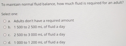 To maintain normal fluid balance, how much fluid is required for an adult?
Select one:
a. Adults don't have a required amount
b. 1 500 to 2 500 mL of fluid a day
c. 2 500 to 3 000 mL of fluid a day
d. 1 000 to 1 200 mL of fluid a day