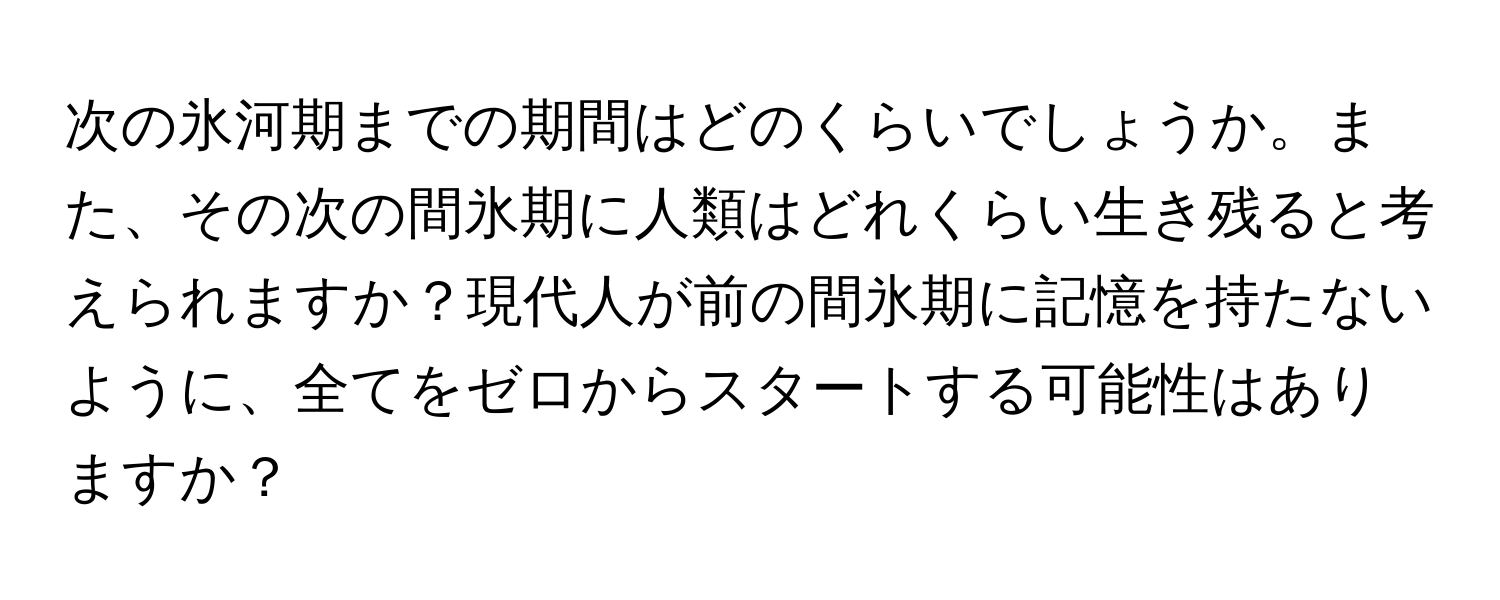 次の氷河期までの期間はどのくらいでしょうか。また、その次の間氷期に人類はどれくらい生き残ると考えられますか？現代人が前の間氷期に記憶を持たないように、全てをゼロからスタートする可能性はありますか？