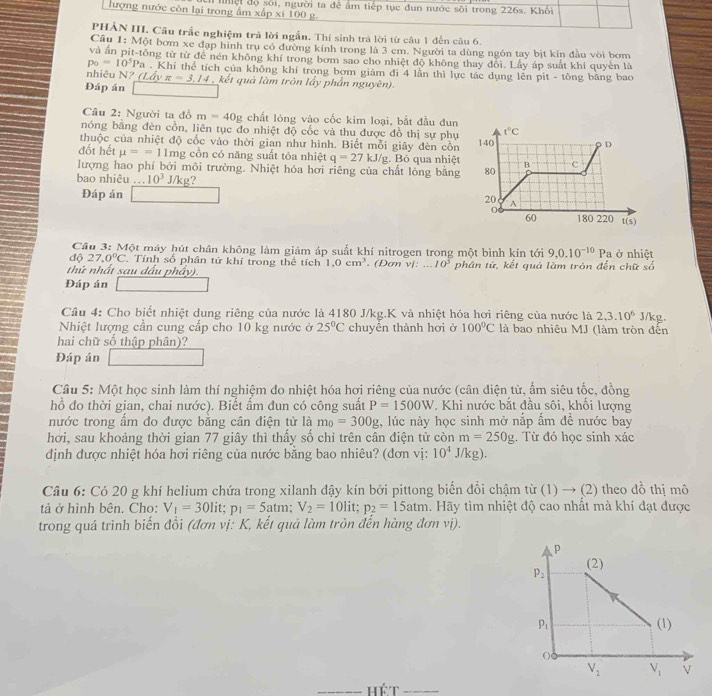 lượng nước còn lại trong ẩm xấp xi 100 g. nhội độ sối, người ta để âm tiếp tục đun nước sôi trong 226s. Khối
PHẢN III. Câu trắc nghiệm trả lời ngẫn. Thí sinh trá lời từ câu 1 đến câu 6.
Câu 1: Một bơm xe đạp hình trụ có đường kính trong là 3 cm. Người ta dùng ngôn tay bịt kin đầu vòi bơm
và ấn pit-tông từ tử đề nén không khí trong bơm sao cho nhiệt độ không thay đõi. Lấy áp suất khí quyên là
p_0=10^5P_a. Khi thể tích của không khí trong bơm giám đi 4 lần thì lực tác dụng lên pit - tông băng bao
nhiêu N? (Lấy π =3.14
Đáp án  kết quả làm trôn lấy phần nguyên).
Câu 2: Người ta đổ m=40g chất lỏng vào cốc kim loại, bắt đầu đun
nóng bằng đèn cồn, liên tục đo nhiệt độ cốc và thu được đồ thị sự phụ 
thuộc của nhiệt độ cốc vào thời gian như hình. Biết mỗi giây đèn cồn 
đốt hết mu ==11mg cồn có năng suất tôa nhiệt q=27kJ/g
lượng hao phí bởi môi trường. Nhiệt hóa hơi riêng của chất lỏng bằng . Bỏ qua nhiệt
bao nhiêu ... 10^3 J/kg?
Đáp án
Cầu 3: Một máy hút chân không làm giảm áp suất khí nitrogen trong một bình kín tới 9,0.10^(-10)Pa ở nhiệt
độ 27.0°C. Tính số phân tử khí trong thể tích 1,0cm^3
thứ nhất sau dầu phây).  (Đơn vị:...10^5 phân tử, kết quả làm tròn đến chữ so
Đáp án
Cầu 4: Cho biết nhiệt dung riêng của nước là 4180 J/kg.K và nhiệt hóa hơi riêng của nước là 2,3.10^6 J/kg.
Nhiệt lượng cần cung cấp cho 10 kg nước ở 25°C chuyền thành hơi ở 100°C là bao nhiêu MJ (làm tròn đến
hai chữ số thập phân)?
Đáp án
Câu 5: Một học sinh làm thí nghiệm đo nhiệt hóa hơi riêng của nước (cân điện từ, ẩm siêu tốc, đồng
hồ đo thời gian, chai nước). Biết ẩm đun có công suất P=1500W. Khi nước bắt đầu sôi, khổi lượng
nước trong ẩm đo được bằng cân điện tử là m_0=300g , lúc này học sinh mở nắp ẩm đề nước bay
hơi, sau khoảng thời gian 77 giây thì thấy số chỉ trên cân điện tử còn m=250g. Từ đó học sinh xác
định được nhiệt hóa hơi riêng của nước bằng bao nhiêu? (dơn vị: 10^4J/kg).
Câu 6: Có 20 g khí helium chứa trong xilanh đậy kín bởi pittong biển đổi chậm từ (1) → (2) theo đồ thị mô
tả ở hình bên. Cho: V_1=30lit;p_1=5atm;V_2=10lit;p_2=15atm. Hãy tìm nhiệt độ cao nhất mà khí đạt được
trong quá trình biến đổi (đơn vị: K, kết quả làm tròn đến hàng đơn vị).
_Hể T_