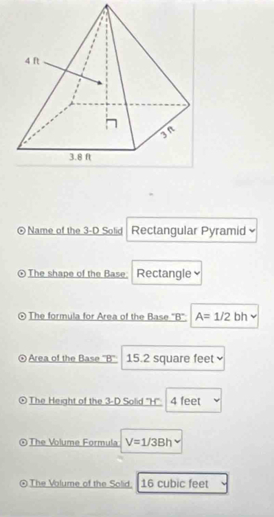 Name of the 3-D Solid Rectangular Pyramid 
⊙The shape of the Base: Rectangle≌ 
⊙ The formula for Area of the Base 'B': A=1/2bh
⊙Area of the Base '' B '' 15.2 square feet
⊙The Height of the 3-D Solid "H' 4 feet
©The Volume Formula V=1/3Bh
The Volume of the Solid. 16 cubic feet