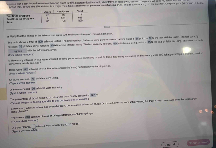 uppose that a test for performance-enhancing drugs is 95% accurate (It will correctly detect 95% of people who use such drugs and will correctly delect 95% wnd B 
ppose that, 10% of the 800 athletes in a major meet have actually taken performance-enhancing drugs, and all athletes are given the drug test. Complete parts (a) through (c) below 
.. 
a. Verify that the entries in the table above agree with the information given. Explain each entry 
The table shows a total of 800 athletes tested. The total number of athletes using performance-enhancing drugs is 80 which is 10 o the total athletes tested. The test correctly 
detected 76 athletes using, which is 95 o the total athletes using. The test correctly detected 684 athletes not using, which is 95 o the total athletes not using. Therefore, the table 
agrees with the information given. 
(Type whole numbers.) 
b. How many athletes in total were accused of using performance-enhancing drugs? Of these, how many were using and how many were not? What percentage or mose accused of 
using were falsely accused? 
There were 112 athletes in total that were accused of using performance-enhancing drugs 
(Type a whole number.) 
Of those accused, 76 athletes were using. 
(Type a whole number.) 
Of those accused, 36 athletes were not using. 
(Type a whole number.) 
The percentage of those accused of using who were falsely accused is 32.1 %. 
(Type an integer or decimal rounded to one decimal place as needed.) 
c. How many athletes in total are cleared of using performance-enhancing drugs? Of these, how many were actually using the drugs? What percentage does this represent of 
those cleared? 
There were 688 athletes cleared of using performance-enhancing drugs. 
(Type a whole number.) 
Of those cleared, □ athletes were actually using the drugs? 
(Type a whole number.) 
Clear all Check answer