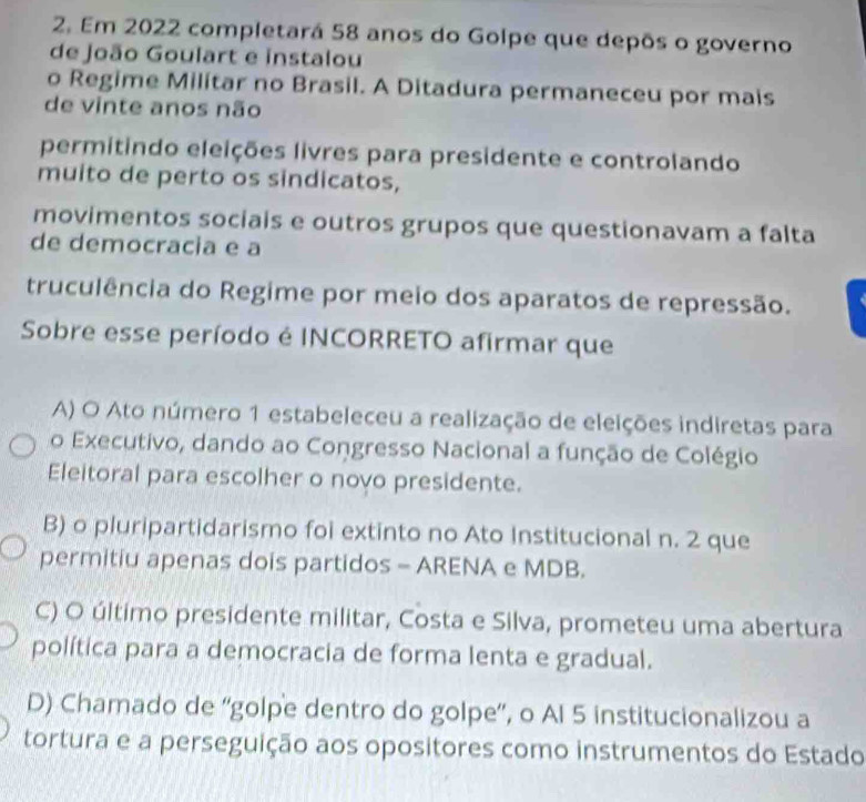 Em 2022 completará 58 anos do Golpe que depōs o governo
de João Goulart e instalou
o Regime Militar no Brasil. A Ditadura permaneceu por mais
de vinte anos não
permitindo eleições livres para presidente e controlando
muito de perto os sindicatos,
movimentos sociais e outros grupos que questionavam a falta
de democracia e a
truculência do Regime por meio dos aparatos de repressão.
Sobre esse período é INCORRETO afirmar que
A) O Ato número 1 estabeleceu a realização de eleições indiretas para
o Executivo, dando ao Congresso Nacional a função de Colégio
Eleitoral para escolher o novo presidente.
B) o pluripartidarismo foi extinto no Ato Institucional n. 2 que
permitiu apenas dois partidos - ARENA e MDB.
C) O último presidente militar, Costa e Silva, prometeu uma abertura
política para a democracia de forma lenta e gradual.
D) Chamado de ''golpe dentro do golpe'', o Al 5 institucionalizou a
tortura e a perseguição aos opositores como instrumentos do Estado