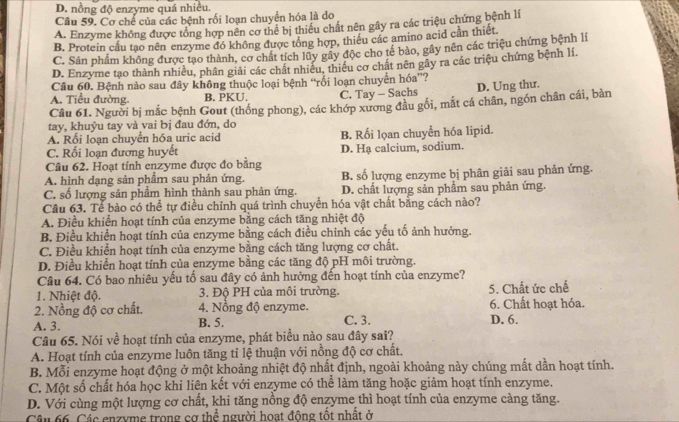 D. nồng độ enzyme quá nhiều.
Câu 59. Cơ chế của các bệnh rối loạn chuyển hóa là do
A. Enzyme không được tổng hợp nên cơ thể bị thiểu chất nên gây ra các triệu chứng bệnh lí
B. Protein cầu tạo nền enzyme đó không được tổng hợp, thiếu các amino acid cần thiết.
C. Sản phẩm không được tạo thành, cơ chất tích lũy gây độc cho tế bào, gây nên các triệu chứng bệnh lí
D. Enzyme tạo thành nhiều, phân giải các chất nhiều, thiều cơ chất nên gây ra các triệu chứng bệnh lí.
Câu 60. Bệnh nào sau đây không thuộc loại bệnh “rối loạn chuyên hóa”?
A. Tiểu đường. B. PKU. C. Tay - Sachs D. Ung thư.
Câu 61. Người bị mắc bệnh Gout (thống phong), các khớp xương đầu gối, mắt cá chân, ngón chân cái, bàn
tay, khuỷu tay và vai bị đau đớn, do
A. Rối loạn chuyển hóa uric acid B. Rối lọan chuyển hóa lipid.
C. Rối loạn đương huyết D. Hạ calcium, sodium.
Câu 62. Hoạt tính enzyme được đo bằng
A. hình dạng sản phẩm sau phản ứng. B. số lượng enzyme bị phân giải sau phản ứng.
C. số lượng sản phẩm hình thành sau phản ứng. D. chất lượng sản phẩm sau phản ứng.
Câu 63. Tể bảo có thể tự điều chỉnh quá trình chuyển hóa vật chất bằng cách nào?
A. Điều khiển hoạt tính của enzyme bằng cách tăng nhiệt độ
B. Điều khiển hoạt tính của enzyme bằng cách điều chỉnh các yếu tố ảnh hưởng.
C. Điều khiển hoạt tính của enzyme bằng cách tăng lượng cơ chất.
D. Điều khiển hoạt tính của enzyme bằng các tăng độ pH môi trường.
Câu 64. Có bao nhiêu yếu tố sau đây có ảnh hưởng đến hoạt tính của enzyme?
1. Nhiệt độ. 3. Độ PH của môi trường. 5. Chất ức chế
2. Nồng độ cơ chất. 4. Nồng độ enzyme. C. 3. D. 6. 6. Chất hoạt hóa.
A. 3. B. 5.
Câu 65. Nói về hoạt tính của enzyme, phát biểu nào sau đây sai?
A. Hoạt tính của enzyme luôn tăng tỉ lệ thuận với nồng độ cơ chất.
B. Mỗi enzyme hoạt động ở một khoảng nhiệt độ nhất định, ngoài khoảng này chúng mất dần hoạt tính.
C. Một số chất hóa học khi liện kết với enzyme có thể làm tăng hoặc giảm hoạt tính enzyme.
D. Với cùng một lượng cơ chất, khi tăng nồng độ enzyme thì hoạt tính của enzyme càng tăng.
Câu 66. Các enzyme trong cơ thể người hoạt động tốt nhất ở