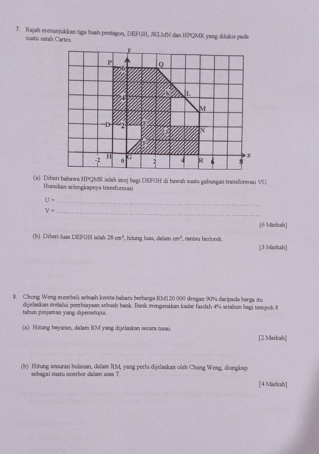 Rajah menunjukkan tiga buah pentagon, DEFGH, JKLMN dan HPQMR yang dilukis pada 
suatu satah Cartes. 
(a) Diberi bahawa HPQMR ialah imej bagi DEFGH di bawah suatu gabungan transformasi VU. 
Huraikan selengkapnya transformasi 
_ U=
_ V=
[6 Markah] 
(b) Diberi luas DEFGH ialah 28cm^2 , hitung luas, dalam cm^2 , rantau berlorek. 
[3 Markah] 
8. Chong Weng membeli sebuah kereta baharu berharga RM120 000 dengan 90% daripada harga itu 
dijelaskan melalui pembiayaan sebuah bank. Bank mengenakan kadar faedah 4% setahun bagi tempoh 8
tahun pinjaman yang dipersetujui. 
(a) Hitung bayaran, dalam RM yang dijelaskan secara tunai. 
[2 Markah] 
(b) Hitung ansuran bulanan, dalam RM, yang perlu dijelaskan oleh Chong Weng, diungkap 
sebagai suatu nombor dalam asas 7. 
[4 Markah]