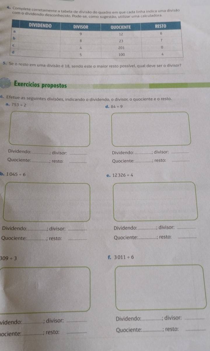 Complete corretamente a tabela de divisão do quadro em que cada linha indica uma divisão 
com o dividendo desconhecido. Pode-se, como sugestão, utilizar uma calculadora. 
5. Se o resto em uma divisão é 18, sendo este o maior resto possível, qual deve ser o divisor? 
Exercícios propostos 
6. Efetue as seguintes divisões, indicando o dividendo, o divisor, o quociente e o resto. 
a. 753/ 2
d. 84/ 9
Dividendo: _; divisor: _Dividendo:_ ; divisor:_ 
Quociente:_ ; resto: _Quociente: _; resto:_ 
b. 1045/ 6
e. 12326/ 4
Dividendo:_ ; divisor: _Dividendo:_ ; divisor:_ 
Quociente:_ ; resto: _Quociente:_ ; resto:_
309/ 3
f. 3011/ 6
videndo:_ ; divisor: _Dividendo:_ ; divisor:_ 
lociente:_ ; resto: _Quociente:_ ; resto:_