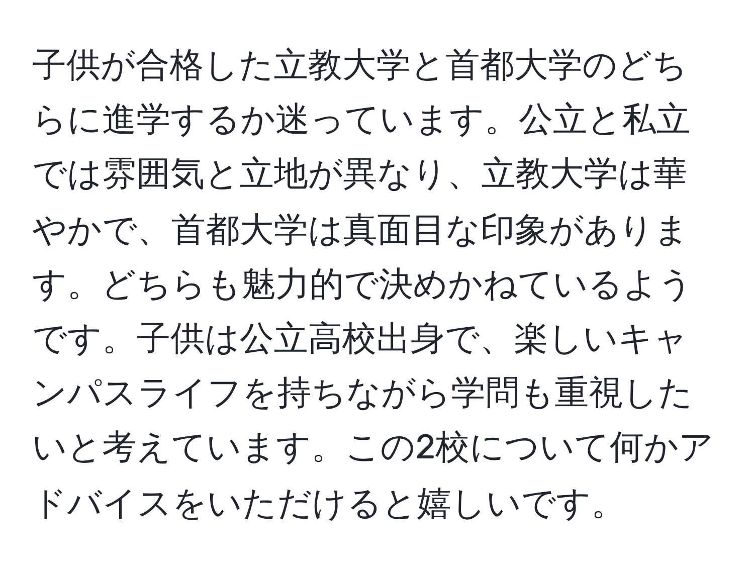 子供が合格した立教大学と首都大学のどちらに進学するか迷っています。公立と私立では雰囲気と立地が異なり、立教大学は華やかで、首都大学は真面目な印象があります。どちらも魅力的で決めかねているようです。子供は公立高校出身で、楽しいキャンパスライフを持ちながら学問も重視したいと考えています。この2校について何かアドバイスをいただけると嬉しいです。