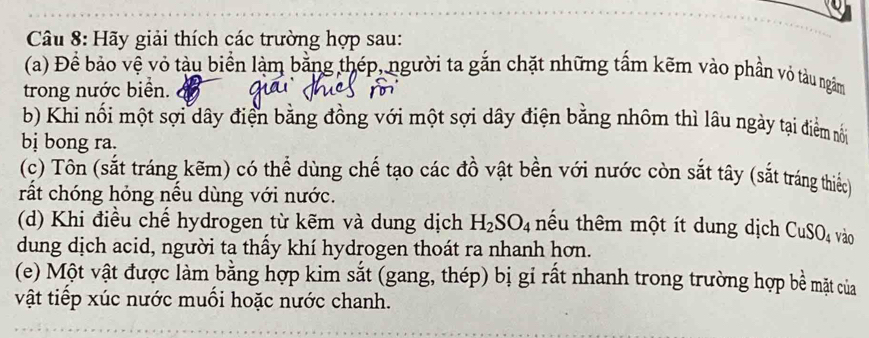 Hãy giải thích các trường hợp sau: 
(a) Đề bảo vệ vỏ tàu biển làm bằng thép, người ta gắn chặt những tấm kẽm vào phần vỏ tàu ngắm 
trong nước biển. 
b) Khi nối một sợi dây điện bằng đồng với một sợi dây điện bằng nhôm thì lâu ngày tại điểm nối 
bị bong ra. 
(c) Tôn (sắt tráng kẽm) có thể dùng chế tạo các đồ vật bền với nước còn sắt tây (sắt tráng thiếc) 
rất chóng hỏng nếu dùng với nước. 
(d) Khi điều chế hydrogen từ kẽm và dung dịch H_2SO_4 tểu thêm một ít dung dịch CuSO4 vào 
dung dịch acid, người ta thấy khí hydrogen thoát ra nhanh hơn. 
(e) Một vật được làm bằng hợp kim sắt (gang, thép) bị gỉ rất nhanh trong trường hợp bề mặt của 
vật tiếp xúc nước muối hoặc nước chanh.