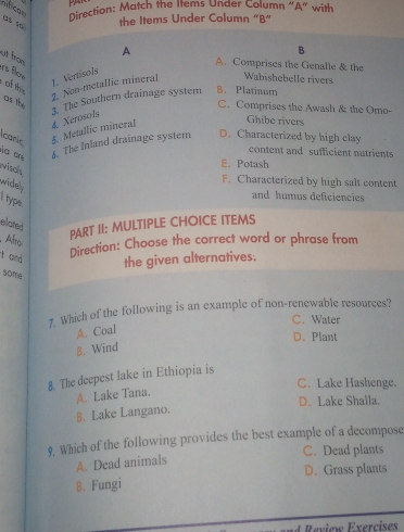 nificas
Direction: Match the Items Under Column “A” with
as so
the Items Under Column "B”
A
B
ut fro
A. Comprises the Genalle & the
rs flow of th
1.Vertisols
2. Non-metallic mineral Wabishebelle rivers
as the
3. The Southern drainage system B. Platinum
C. Comprises the Awash & the Omo-
carc 5. Metallic mineral 4. Xerosols
Ghibe rivers
la a. The Inland drainage system D. Characterized by high clay
content and sufficient nutrients
viso
E.Potash
F. Characterized by high salt content
widely
and humus deficiencies
I type
elated
, Alr
PART II: MULTIPLE CHOICE ITEMS
Direction: Choose the correct word or phrase from
t and the given alternatives:
50mg
7. Which of the following is an example of non-renewable resources?
C. Water
A. Coal
D. Plant
B. Wind
8. The deepest Iake in Ethiopia is
C. Lake Hashenge.
A. Lake Tana.
D. Lake Shalla.
B. Lake Langano.
9. Which of the following provides the best example of a decompose
C. Dead plants
A. Dead animals
B. Fungi D. Grass plants
I Review Exercises