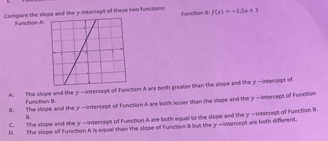 Compare the slope and the y-intercept of these two functions: f(x)=-1.5x+3
Function A: Function B:
A. The slope and the y —intercept of Function A are both greater than the slope and the y —intercept of
Function B.
B. The slope and the y —intercept of Function A are both lesser than the slope and the y —intercept of Function
B.
C. The slope and the y —intercept of Function A are both equal to the slope and the y —intercept of Function B.
D. The slope of Function A is equal than the slope of Function B but the y —intercept are both different.