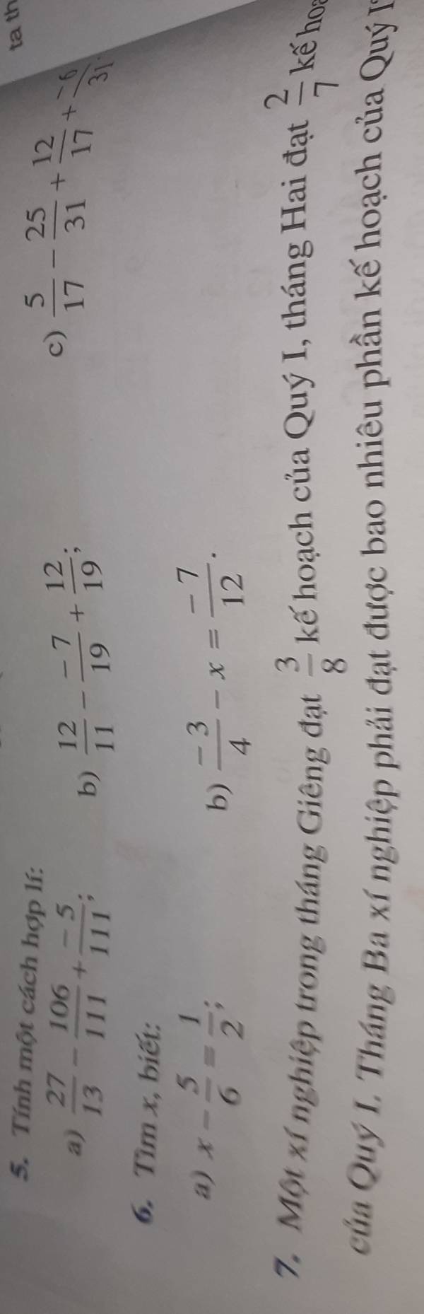 ta th 
5. Tính một cách hợp lí: 
a)  27/13 - 106/111 + (-5)/111 ; a b)  12/11 - (-7)/19 + 12/19 ; 
c)  5/17 - 25/31 + 12/17 + (-6)/31 
6. Tìm x, biết: 
a) x- 5/6 = 1/2 ; 
b)  (-3)/4 -x= (-7)/12 . 
7. Một xí nghiệp trong tháng Giêng đạt  3/8  kế hoạch của Quý I, tháng Hai đạt  2/7  kế ho 
của Quý I. Tháng Ba xí nghiệp phải đạt được bao nhiêu phần kế hoạch của Quý I