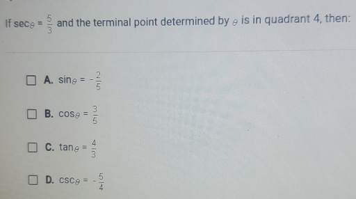 If sec θ = 5/3  and the terminal point determined by θ is in quadrant 4, then:
A. sin θ =- 2/5 
B. cos θ = 3/5 
C. tan θ = 4/3 
D. csc θ =- 5/4 