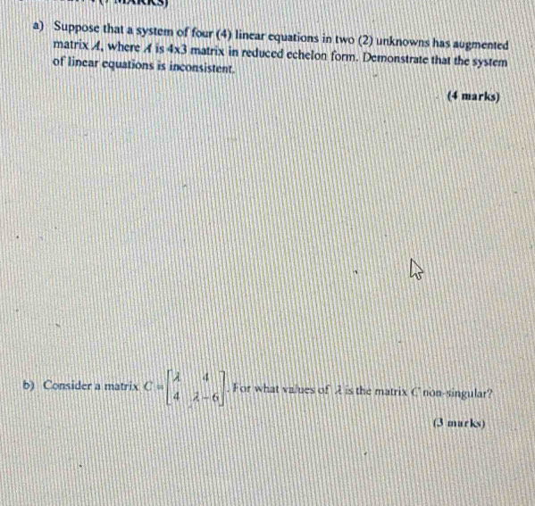 Suppose that a system of four (4) linear equations in two (2) unknowns has augmented 
matrix A, where A is 4* 3 matrix in reduced echelon form. Demonstrate that the system 
of linear equations is inconsistent. 
(4 marks) 
b) Consider a matrix C=beginbmatrix lambda &4 4&lambda -6endbmatrix. For what values of A is the matrix Cnon-singular? 
(3 marks)