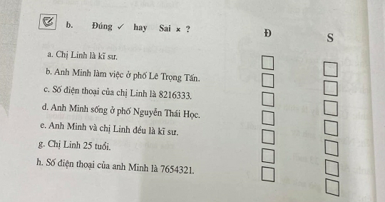 Đúng √ hay Sai x ? D s
a. Chị Linh là kĩ sư.
b. Anh Minh làm việc ở phố Lê Trọng Tấn.
c. Số điện thoại của chị Linh là 8216333.
d. Anh Minh sống ở phố Nguyễn Thái Học.
e. Anh Minh và chị Linh đều là kĩ sư.
g. Chị Linh 25 tuổi.
h. Số điện thoại của anh Minh là 7654321.