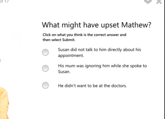 of 17
What might have upset Mathew?
Click on what you think is the correct answer and
then select Submit.
Susan did not talk to him directly about his
appointment.
His mum was ignoring him while she spoke to
Susan.
He didn't want to be at the doctors.