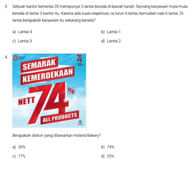 Sebuah kantor berlantai 20 mempunyai 3 lantai berada di bawah tanah. Seorang karyawan mula-mula
berada di lantai 2 kantor itu. Karena ada suatu keperluan, ia turun 4 lantai, kemudian naik 6 lantai. Di
lantai berapakah karyawan itu sekarang berada?
a) Lantai 4 b) Lantai 1
c) Lantai 3 d) Lantai 2
4.
Berapakah diskon yang ditawarkan Holand Bakery?
a) 26% b) 74%
c) 77% d) 25%