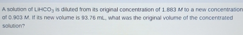 A solution of LiHCO_3 is diluted from its original concentration of 1.883 M to a new concentration 
of 0.903 M. If its new volume is 93.76 mL, what was the original volume of the concentrated 
solution?