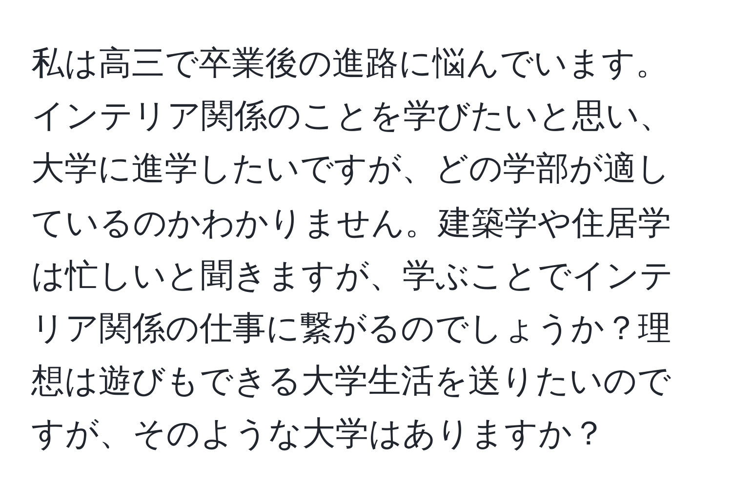 私は高三で卒業後の進路に悩んでいます。インテリア関係のことを学びたいと思い、大学に進学したいですが、どの学部が適しているのかわかりません。建築学や住居学は忙しいと聞きますが、学ぶことでインテリア関係の仕事に繋がるのでしょうか？理想は遊びもできる大学生活を送りたいのですが、そのような大学はありますか？