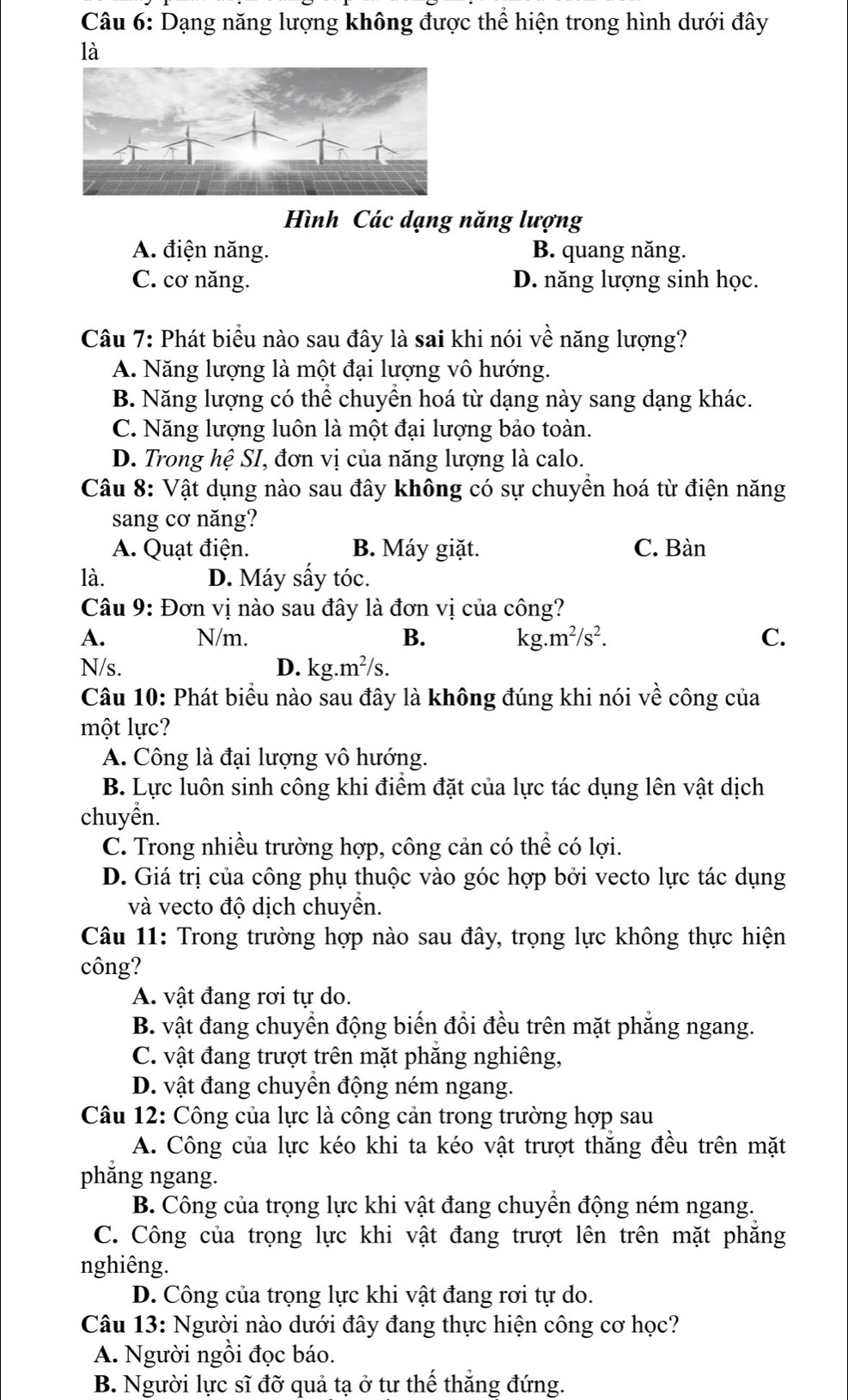 Dạng năng lượng không được thể hiện trong hình dưới đây
là
Hình Các dạng năng lượng
A. điện năng. B. quang năng.
C. cơ năng. D. năng lượng sinh học.
Câu 7: Phát biểu nào sau đây là sai khi nói về năng lượng?
A. Năng lượng là một đại lượng vô hướng.
B. Năng lượng có thể chuyền hoá từ dạng này sang dạng khác.
C. Năng lượng luôn là một đại lượng bảo toàn.
D. Trong hệ SI, đơn vị của năng lượng là calo.
Câu 8: Vật dụng nào sau đây không có sự chuyển hoá từ điện năng
sang cơ năng?
A. Quạt điện. B. Máy giặt. C. Bàn
là. D. Máy sấy tóc.
Câu 9: Đơn vị nào sau đây là đơn vị của công?
A. N/m. B. kg.m²/s². C.
N/s. D. kg.m²/s.
Câu 10: Phát biểu nào sau đây là không đúng khi nói về công của
một lực?
A. Công là đại lượng vô hướng.
B. Lực luôn sinh công khi điểm đặt của lực tác dụng lên vật dịch
chuyển.
C. Trong nhiều trường hợp, công cản có thể có lợi.
D. Giá trị của công phụ thuộc vào góc hợp bởi vecto lực tác dụng
và vecto độ dịch chuyển.
Câu 11: Trong trường hợp nào sau đây, trọng lực không thực hiện
công?
A. vật đang rơi tự do.
B. vật đang chuyển động biến đổi đều trên mặt phẳng ngang.
C. vật đang trượt trên mặt phăng nghiêng,
D. vật đang chuyển động ném ngang.
Câu 12: Công của lực là công cản trong trường hợp sau
A. Công của lực kéo khi ta kéo vật trượt thẳng đều trên mặt
phẳng ngang.
B. Công của trọng lực khi vật đang chuyền động ném ngang.
C. Công của trọng lực khi vật đang trượt lên trên mặt phăng
nghiêng.
D. Công của trọng lực khi vật đang rơi tự do.
Câu 13: Người nào dưới đây đang thực hiện công cơ học?
A. Người ngồi đọc báo.
B. Người lực sĩ đỡ quả tạ ở tư thể thăng đứng.