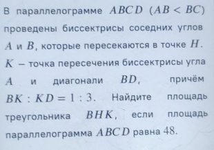 В параллелограмме ABCD (AB
проведены биссектрисы соседних углов 
А и В, которые пересекаются в точке Н. 
Κ - точка пересечения биссектрисы угла 
A и диагонали BD, причём
BK:KD=1:3. Найдиτе площадь 
Треугольника ВΗΚ, если плошадь 
параллелограмма ABС D равна 48.