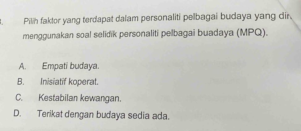 Pilih faktor yang terdapat dalam personaliti pelbagai budaya yang dir
menggunakan soal selidik personaliti pelbagai buadaya (MPQ).
A. Empati budaya.
B. Inisiatif koperat.
C. Kestabilan kewangan.
D. Terikat dengan budaya sedia ada.