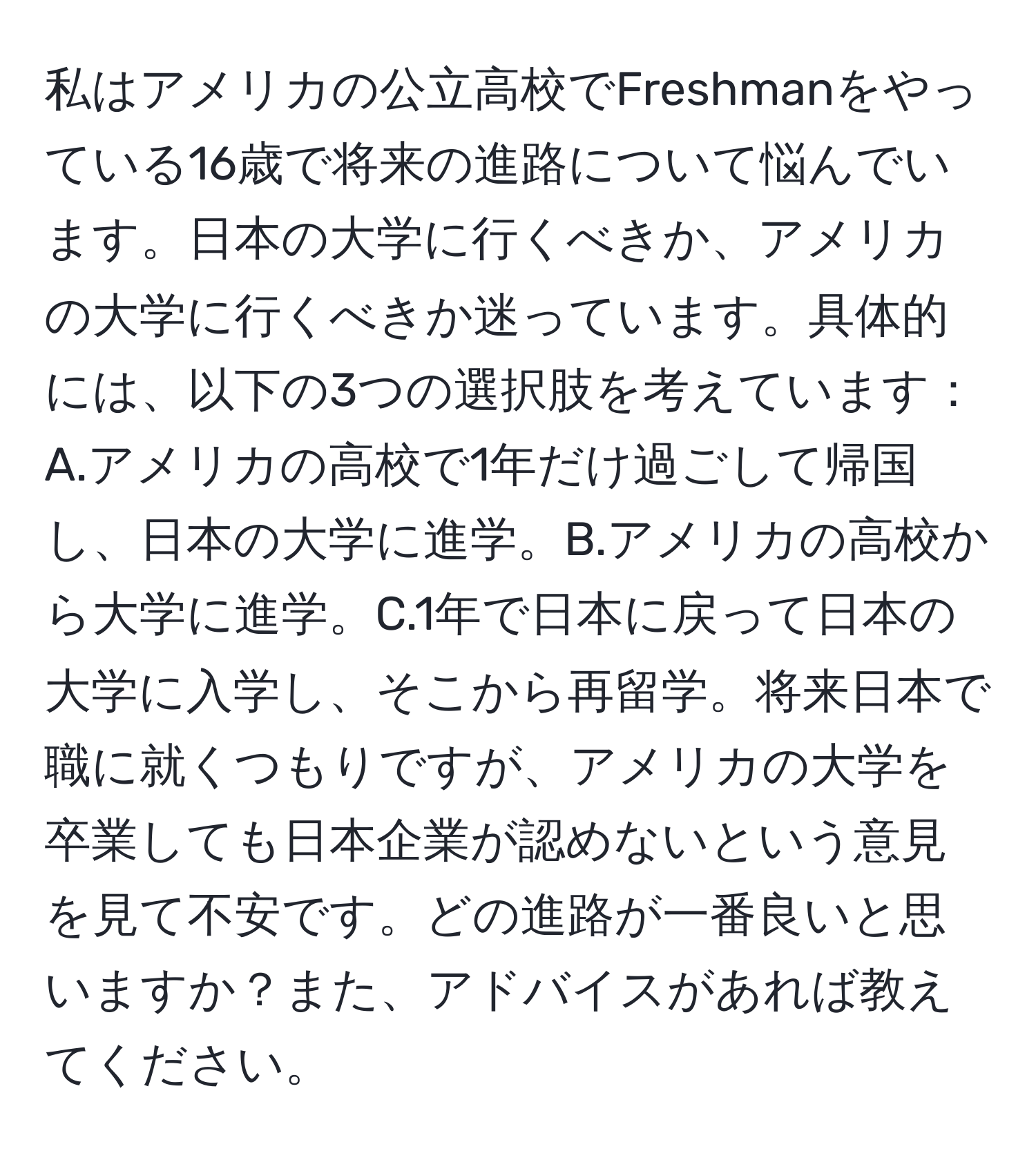 私はアメリカの公立高校でFreshmanをやっている16歳で将来の進路について悩んでいます。日本の大学に行くべきか、アメリカの大学に行くべきか迷っています。具体的には、以下の3つの選択肢を考えています：A.アメリカの高校で1年だけ過ごして帰国し、日本の大学に進学。B.アメリカの高校から大学に進学。C.1年で日本に戻って日本の大学に入学し、そこから再留学。将来日本で職に就くつもりですが、アメリカの大学を卒業しても日本企業が認めないという意見を見て不安です。どの進路が一番良いと思いますか？また、アドバイスがあれば教えてください。