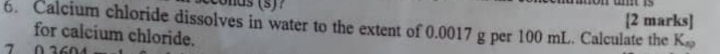 Calcium chloride dissolves in water to the extent of 0.0017 g per 100 mL. Calculate the [2 marks] 
for calcium chloride. 
7 0
K_sp