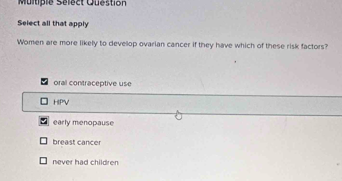 Multiple Sélect Question
Select all that apply
Women are more likely to develop ovarian cancer if they have which of these risk factors?
oral contraceptive use
HPV
early menopause
breast cancer
never had children