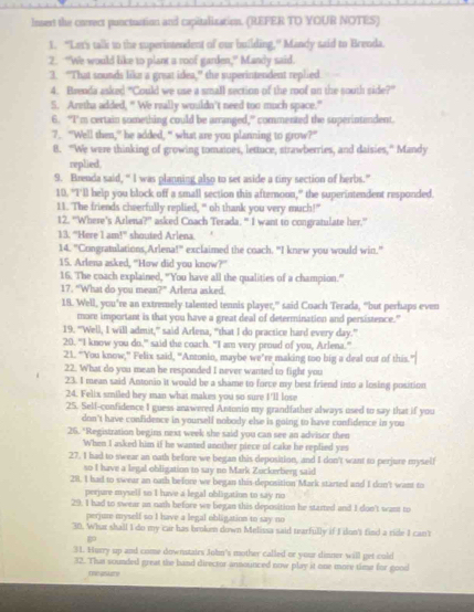 Insest the correct punctuation and capitalization. (REFER TO YOUR NOTES)
1. "Lan's talk to the superintendent of our building," Mandy said to Brenda.
2. “We would like to plant a roof garden,” Mandy said.
3. "That sounds like a great idea," the superintendent replied
4. Brenda asked "Could we use a small section of the roof on the south side?”
5. Aretha added, “ We reilly wouldn’t need too much space."
6. "I’m certain something could be arranged," commented the superintendent.
7. "Well then,” he added, “ what are you planning to grow?”
8. “We were thinking of growing tomaines, lettuce, strawberries, and daisies,” Mandy
replied.
9. Brenda said, “ I was planning also to set aside a tiny section of herbs.”
10. "I'll help you block off a small section this afternoon," the superintendent responded.
11. The friends cheerfully replied, " oh thank you very much!"
12. "Where's Arlena?' asked Coach Terada. " I want to congratulate her.”
13. “Here I am!” shouted Arlena.
14. "Crngratulations,Arlena!" exclaimed the coach. "I knew you would win."
15. Arlena asked, "How did you know?"
16. The coach explained, “You have all the qualities of a champion.”
17. “What do you mean?” Arlena asked.
18. Well, you’re an extremely talented tennis player,” said Coach Terada, “but perhaps even
more important is that you have a great deal of determination and persistence."
19. "Well, I will admit,” said Arlena, “that I do practice hard every day.”
20. "I know you do," said the coach. "I am very proud of you, Arlena.”
21. “You know,” Felix said, “Antonio, maybe we’re making too big a deal out of this.
22. What do you mean he responded I never wanted to fight you
23. I mean said Antonio it would be a shame to force my best friend into a losing position
24. Felix smiled hey man what makes you so sure I'll lose
25. Sell-confidence I guess anawered Antonio my grandfather always used to say that if you
don't have confidence in yourself nobody else is going to have confidence in you
26. "Registration begins next week she said you can see an advisor then
When I asked him if he wanted another piece of cake he replied yes
27. I had to swear an oath before we began this deposition, and I don't want to perjure myself
so I have a legal obligation to say no Mark Zuckerberg said
28. I had to swear an oath before we began this deposition Mark started and I don't want to
perjure mysell so I have a legal obligation to say no
29. I had to swear an nath before we began this deposition he started and I don't want to
perjure myself so I have a legal obligation to say no
30. Wht shall I do my car has broken down Melissa said tearfully if I don't find a ride I can't

31. Hurry up and come downstairs John's mother called or your dinner will get culd
32. That sounded great the band director announced now play it one more time for good
me pslary