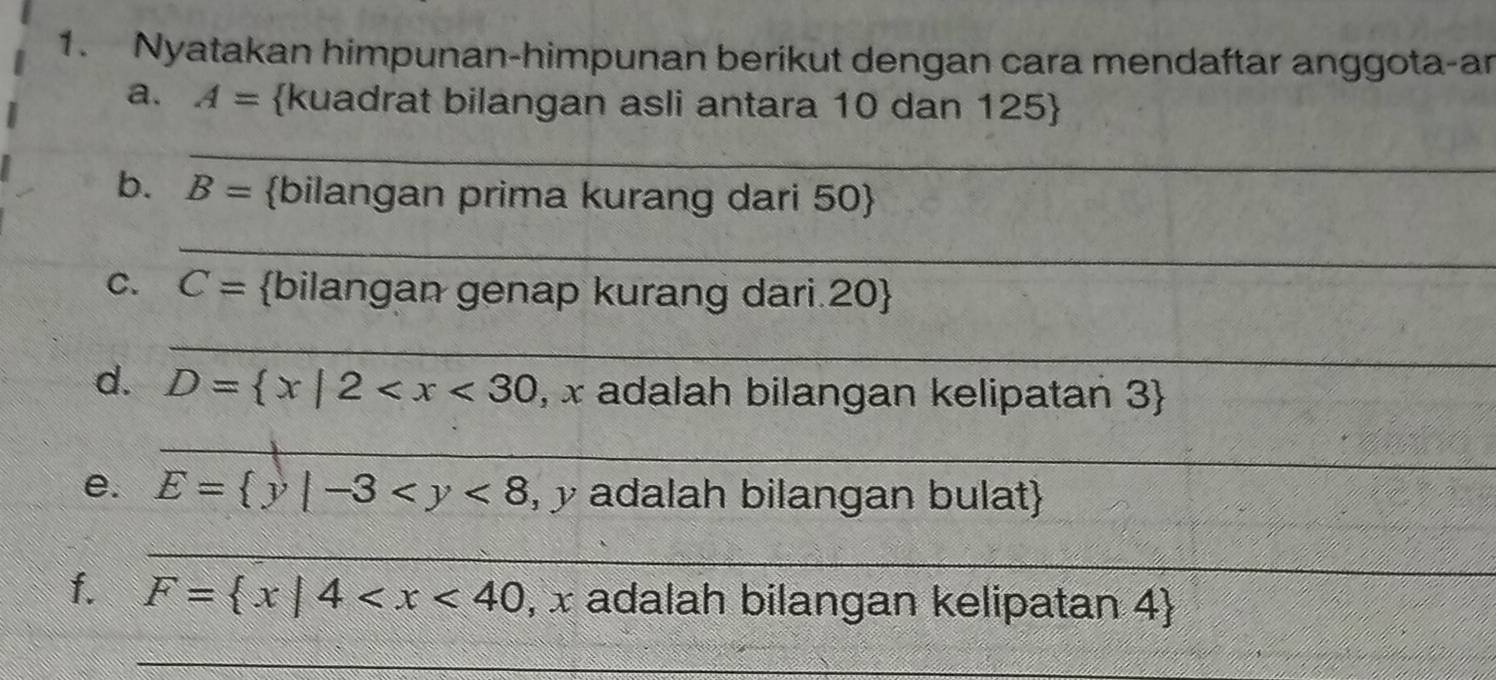 Nyatakan himpunan-himpunan berikut dengan cara mendaftar anggota-ar 
a. A= kuadrat bilangan asli antara 10 dan 125  
_ 
b. B= bilangan prima kurang dari 50  
_ 
C. C= bilangan genap kurang dari.20 
_ 
d. D= x|2 , x adalah bilangan kelipatan 3  
_ 
e. E= y|-3 , y adalah bilangan bulat 
_ 
f. F= x|4 , x adalah bilangan kelipatan 4 
_