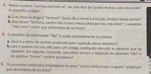 Releia o poema “Cantiga partindo-se”, de João Roiz de Castelo-Branco, para responder 
às questões a seguir: 
a. O eu lírico se dirige à “Senhora”. Quais são o nome e a função sintática desse termo? 
b. Nos versos “Senhora, partem tão tristes / meus olhos por vós, meu bem”, o vocativo 
“meu bem” indica que sentimento do eu lírico? 
2. O advérbio de intensidade “tão” é usado repetidamente no poema. 
a. Qual é o efeito de sentido produzido pela repetição desse advérbio? 
b. Leia o poema em voz alta para um colega, prestando atenção às palavras que se 
repetem. Em seguida, responda: que efeito sonoro a repetição do advérbio “tão” e 
do adjetivo “tristes” confere ao poema? 
3. Os pronomes indefinidos empregados no verso “outros nenhuns por ninguém” enfatizam 
que sentimento do eu lírico? a