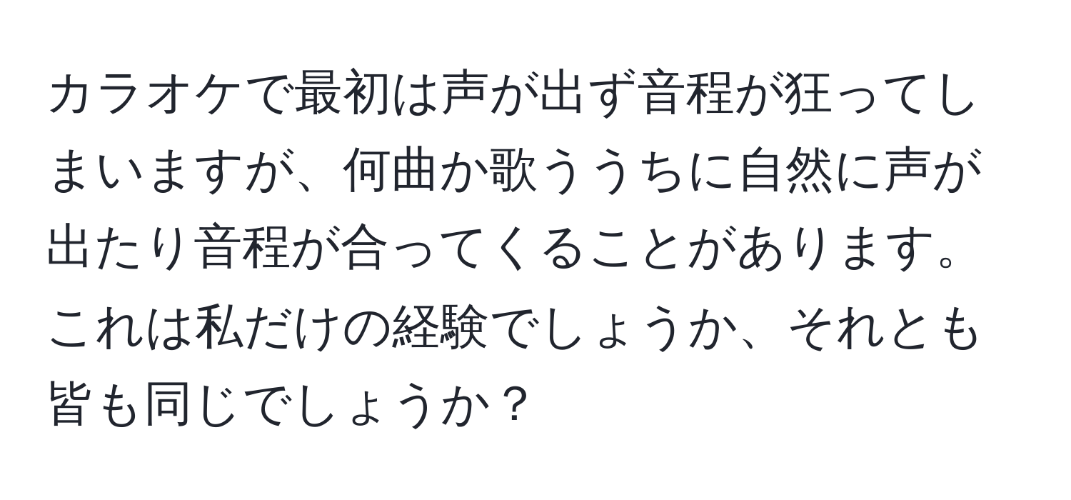 カラオケで最初は声が出ず音程が狂ってしまいますが、何曲か歌ううちに自然に声が出たり音程が合ってくることがあります。これは私だけの経験でしょうか、それとも皆も同じでしょうか？