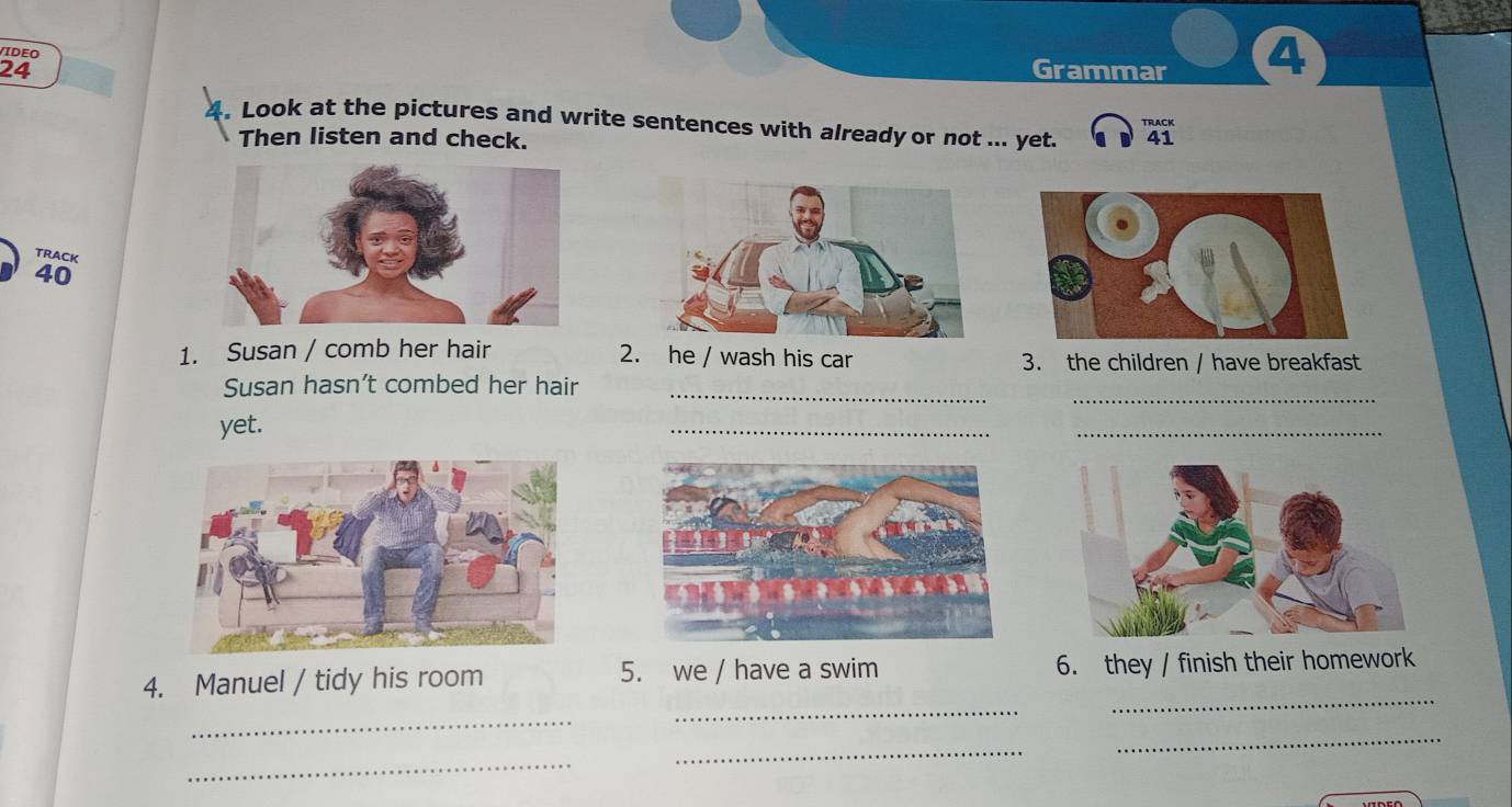 VIDEO 
24 Grammar ④ 
4. Look at the pictures and write sentences with already or not ... yet. 41 
TRACK 
Then listen and check. 
TRACk
40
1. Susan / comb her hair 2. he / wash his car 3. the children / have breakfast 
_ 
Susan hasn’t combed her hair_ 
yet. 
_ 
_ 
4. Manuel / tidy his room 5. we / have a swim 6. they / finish their homework 
_ 
_ 
_ 
_ 
_ 
_