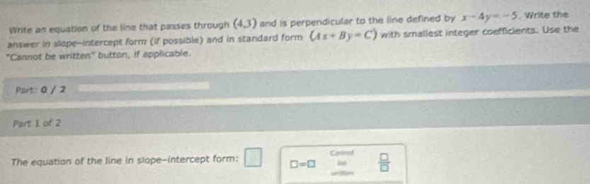 Write an equation of the line that passes through (4.3) and is perpendicular to the line defined by x-4y=-5. Write the 
answer in slope-intercept form (if possible) and in standard form (Ax+By=C) with smallest integer coefficients. Use the 
"Cannot be written" button, if applicable. 
Part: 0 / 2 
Part 1 of 2 
Cannot 
The equation of the line in slope-intercept form: 2 □ □ =□ be  □ /□  
wtion